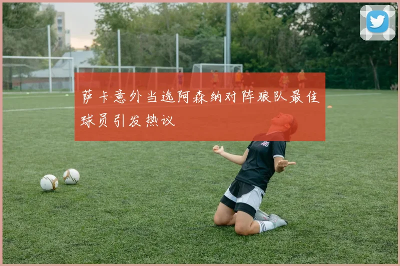 萨卡意外当选阿森纳对阵狼队最佳球员引发热议