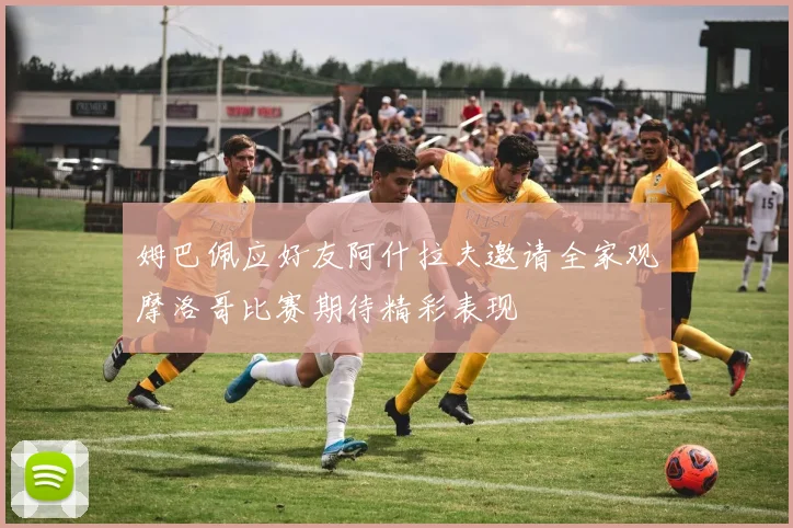 姆巴佩应好友阿什拉夫邀请全家观摩洛哥比赛期待精彩表现