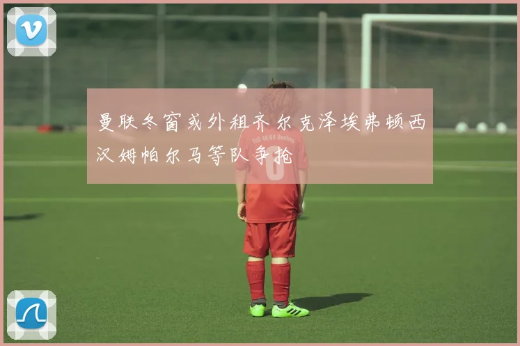 曼联冬窗或外租齐尔克泽埃弗顿西汉姆帕尔马等队争抢