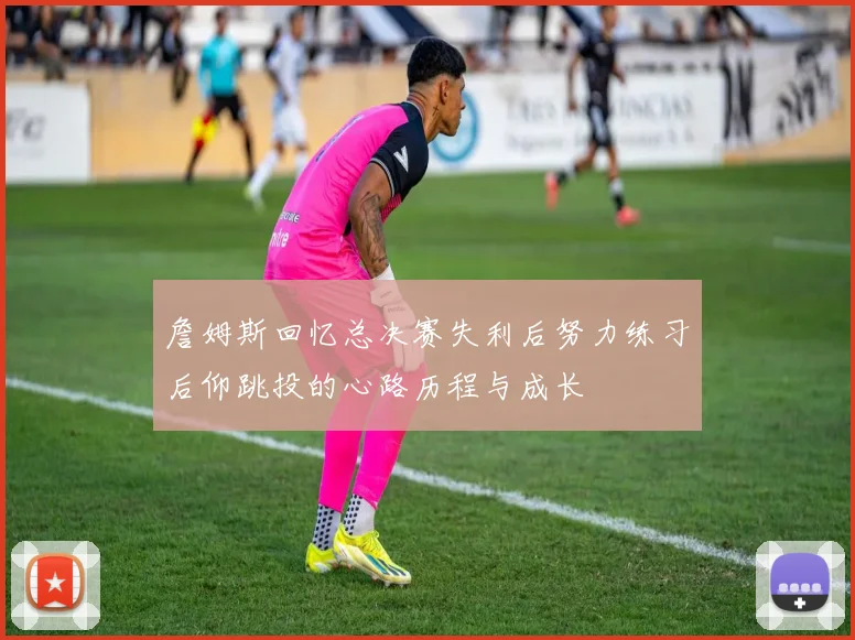 詹姆斯回忆总决赛失利后努力练习后仰跳投的心路历程与成长