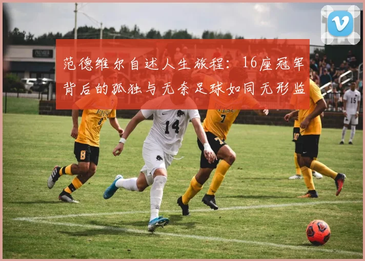 范德维尔自述人生旅程：16座冠军背后的孤独与无奈足球如同无形监狱