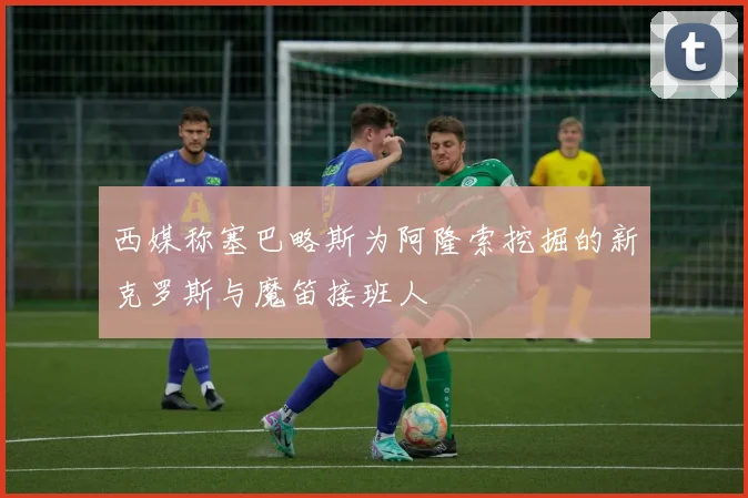西媒称塞巴略斯为阿隆索挖掘的新克罗斯与魔笛接班人