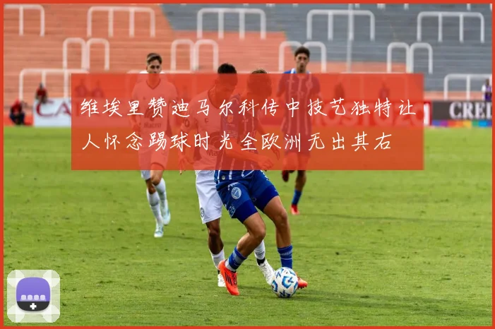 维埃里赞迪马尔科传中技艺独特让人怀念踢球时光全欧洲无出其右