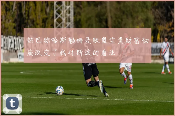 热巴称哈斯勒姆是联盟宝贵财富彻底改变了我对斯波的看法