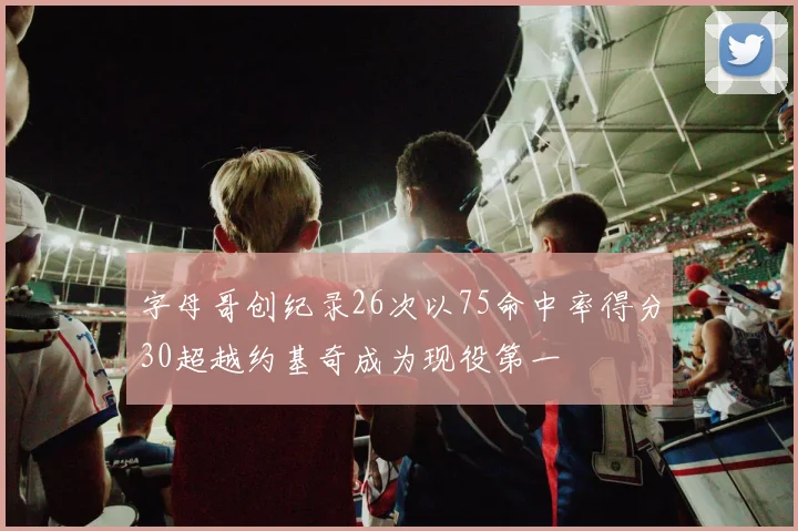 字母哥创纪录26次以75命中率得分30超越约基奇成为现役第一