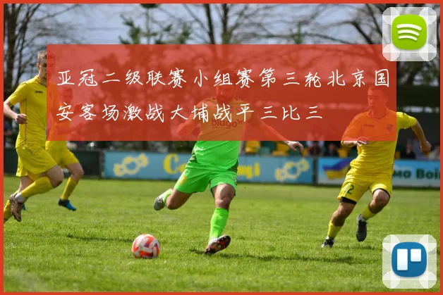 亚冠二级联赛小组赛第三轮北京国安客场激战大埔战平三比三