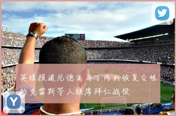 英媒报道厄德高马丁内利恢复合练约克雷斯等人缺席拜仁战役