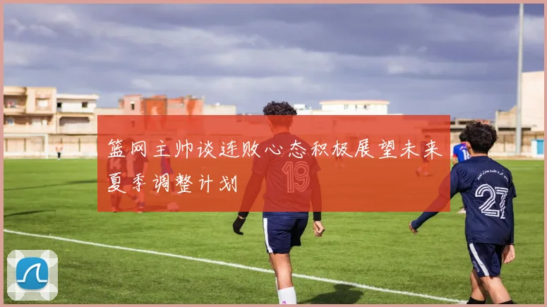 篮网主帅谈连败心态积极展望未来夏季调整计划