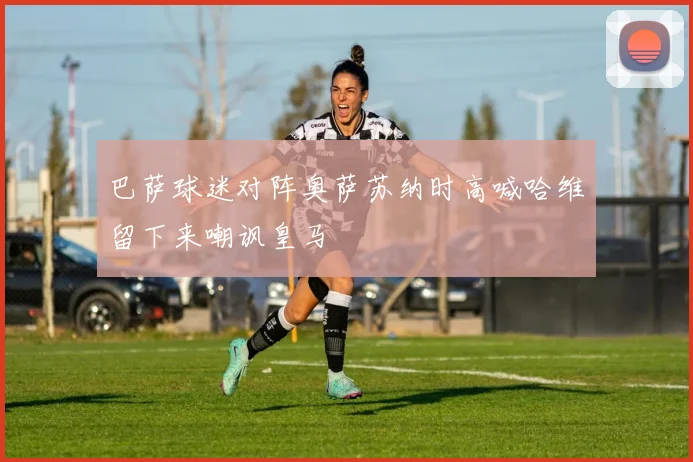 巴萨球迷对阵奥萨苏纳时高喊哈维留下来嘲讽皇马