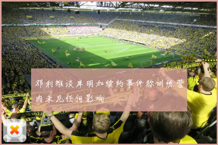 邓利维谈库明加续约事件称训练营内未见任何影响