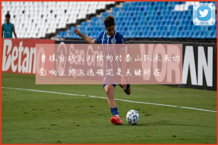 鲁媒分析瓦科续约对泰山队未来的影响主帅人选确定是关键所在