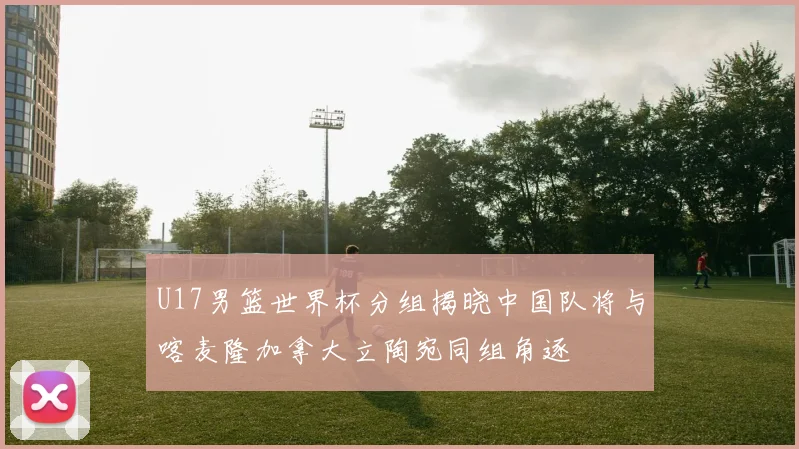 U17男篮世界杯分组揭晓中国队将与喀麦隆加拿大立陶宛同组角逐
