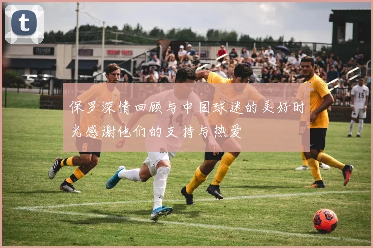 保罗深情回顾与中国球迷的美好时光感谢他们的支持与热爱