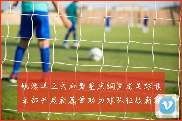 姚浩洋正式加盟重庆铜梁龙足球俱乐部开启新篇章助力球队征战新赛季