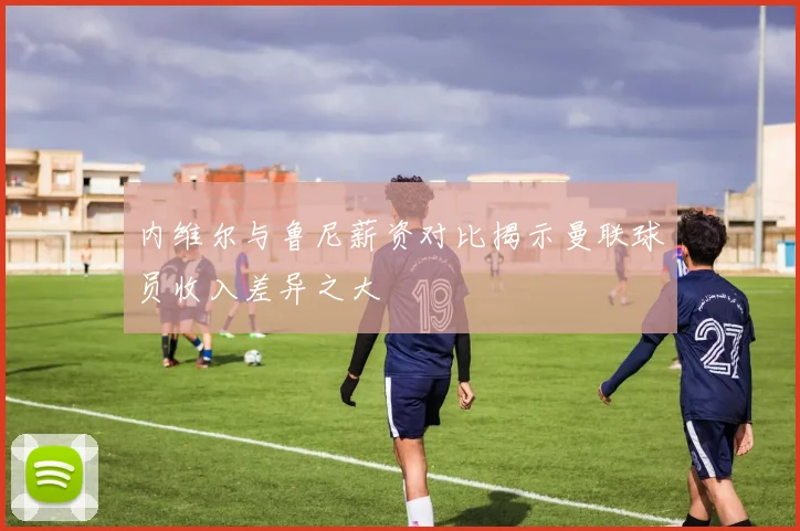 内维尔与鲁尼薪资对比揭示曼联球员收入差异之大