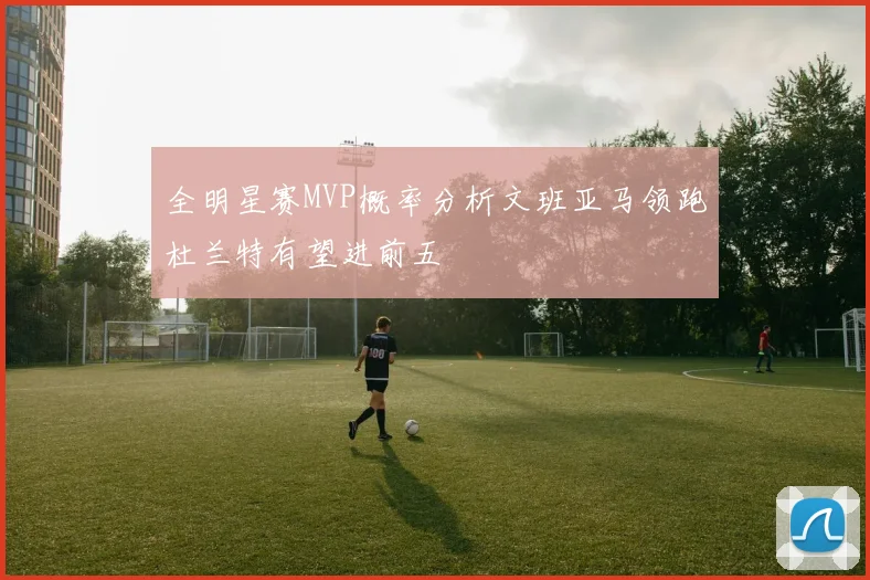 全明星赛MVP概率分析文班亚马领跑杜兰特有望进前五