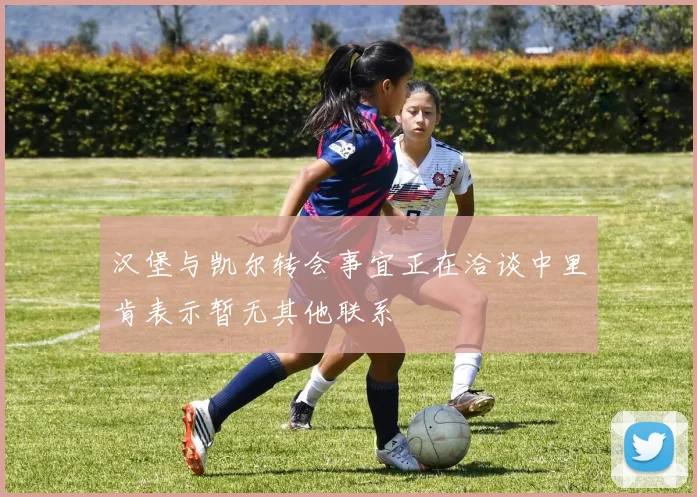 汉堡与凯尔转会事宜正在洽谈中里肯表示暂无其他联系