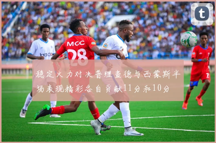 稳定火力对决普理查德与西蒙斯半场表现精彩各自贡献11分和10分