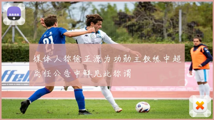 媒体人称徐正源为功勋主教练中超离任公告中鲜见此称谓