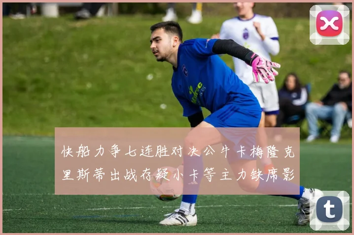 快船力争七连胜对决公牛卡梅隆克里斯蒂出战存疑小卡等主力缺席影响比赛走势