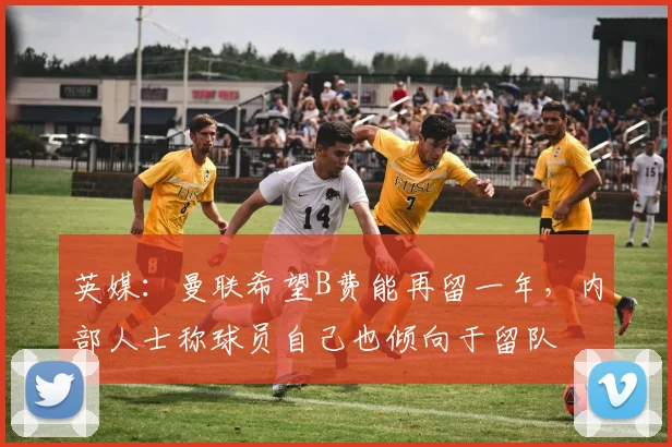 英媒：曼联希望B费能再留一年，内部人士称球员自己也倾向于留队