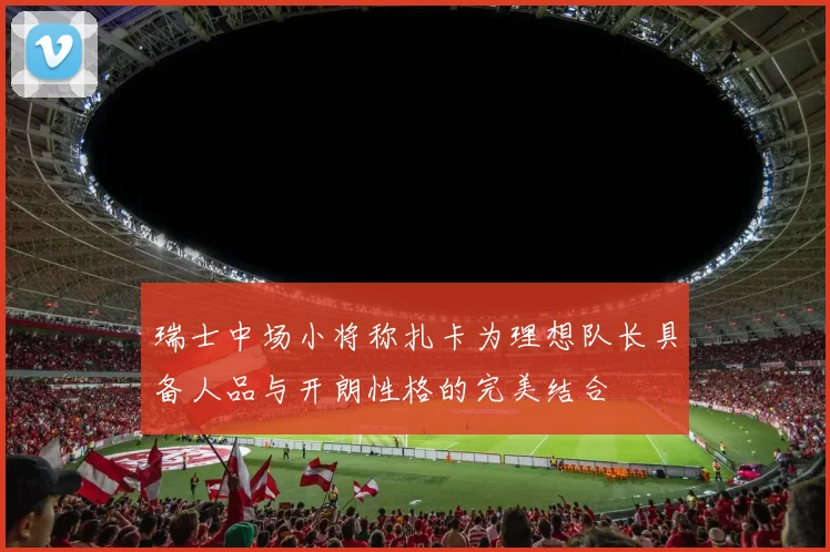 瑞士中场小将称扎卡为理想队长具备人品与开朗性格的完美结合