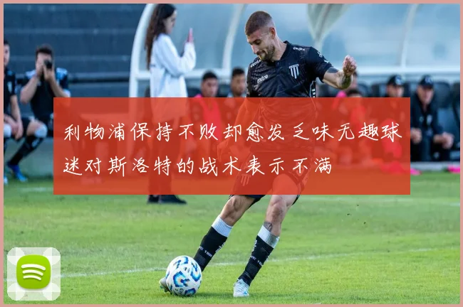 利物浦保持不败却愈发乏味无趣球迷对斯洛特的战术表示不满
