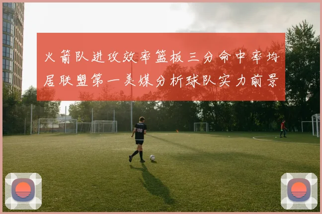 火箭队进攻效率篮板三分命中率均居联盟第一美媒分析球队实力前景