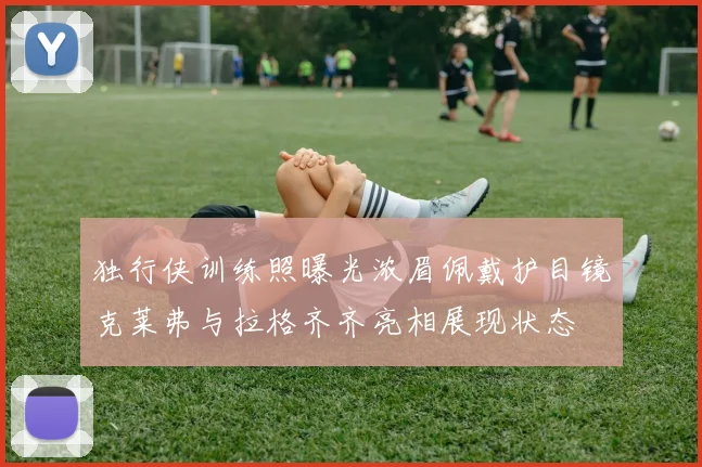 独行侠训练照曝光浓眉佩戴护目镜克莱弗与拉格齐齐亮相展现状态