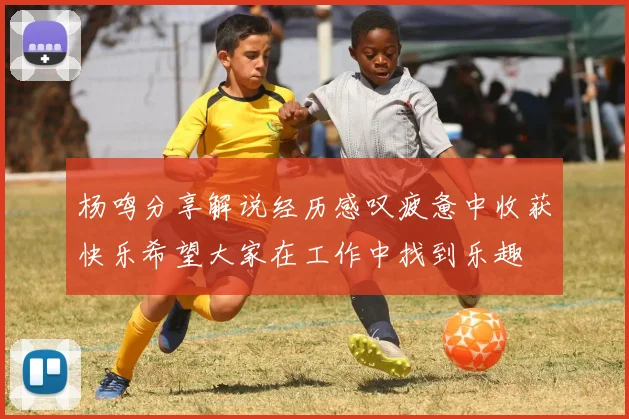 杨鸣分享解说经历感叹疲惫中收获快乐希望大家在工作中找到乐趣