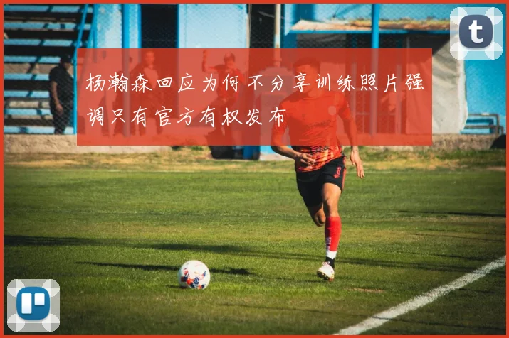 杨瀚森回应为何不分享训练照片强调只有官方有权发布