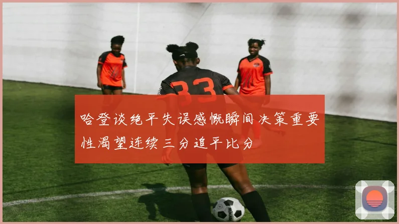 哈登谈绝平失误感慨瞬间决策重要性渴望连续三分追平比分