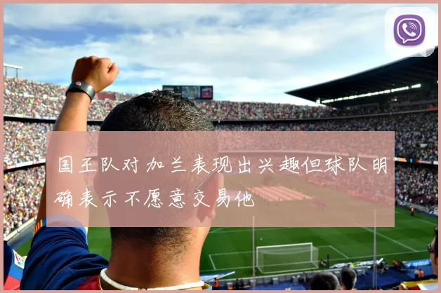 国王队对加兰表现出兴趣但球队明确表示不愿意交易他