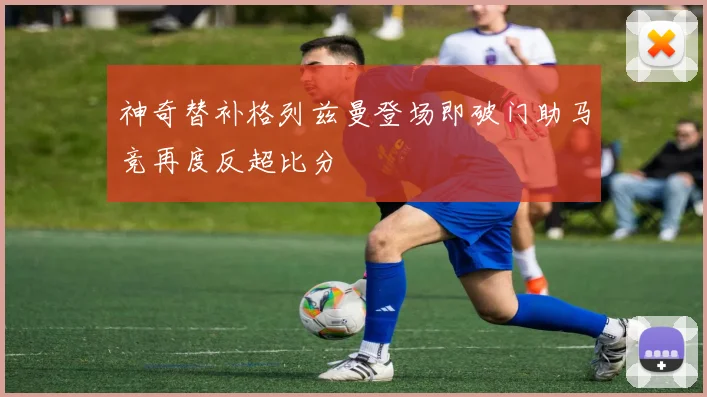 神奇替补格列兹曼登场即破门助马竞再度反超比分