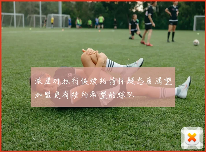 浓眉对独行侠续约持怀疑态度渴望加盟更有续约希望的球队