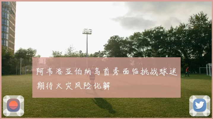 阿韦洛亚伯纳乌首秀面临挑战球迷期待火灾风险化解