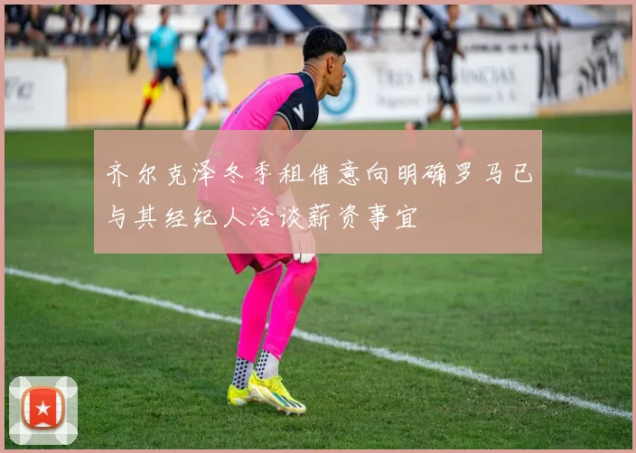 齐尔克泽冬季租借意向明确罗马已与其经纪人洽谈薪资事宜