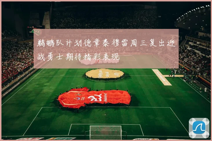 鹈鹕队计划德章泰穆雷周三复出迎战勇士期待精彩表现