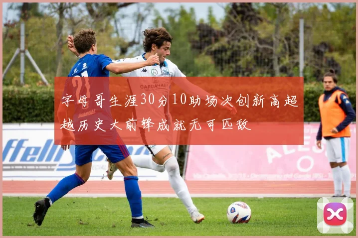 字母哥生涯30分10助场次创新高超越历史大前锋成就无可匹敌
