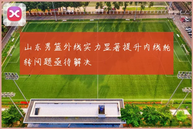 山东男篮外线实力显著提升内线轮转问题亟待解决