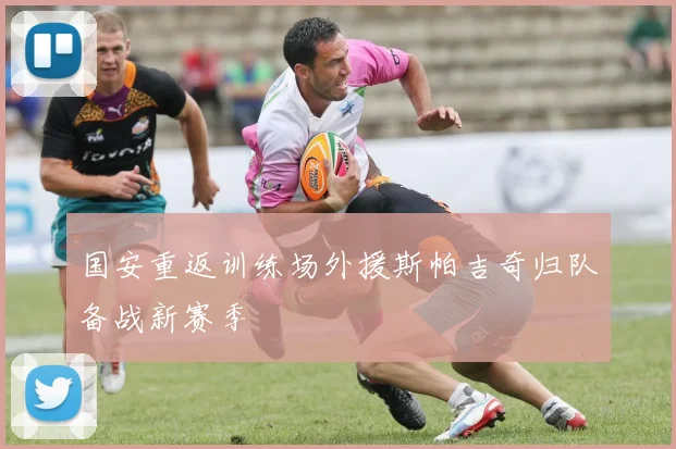 国安重返训练场外援斯帕吉奇归队备战新赛季