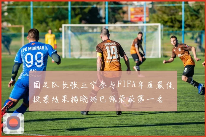 国足队长张玉宁参与FIFA年度最佳投票结果揭晓姆巴佩荣获第一名