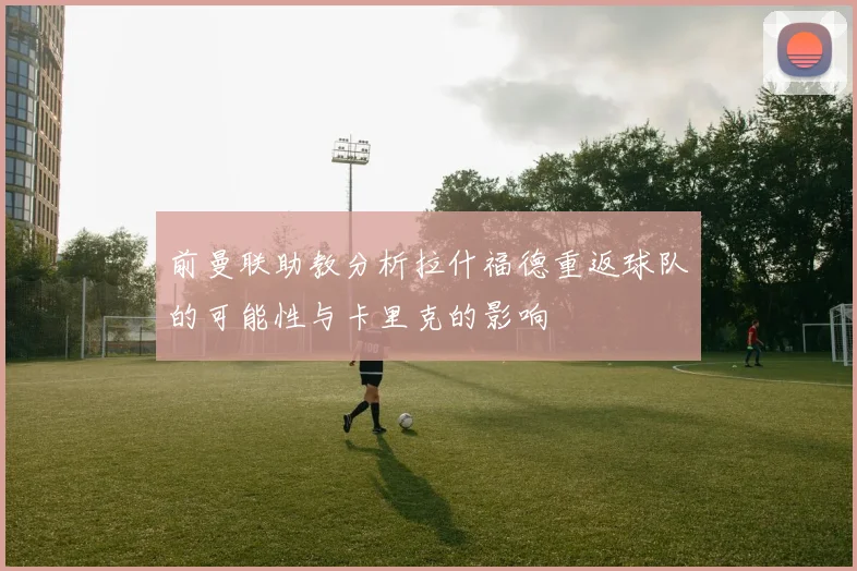 前曼联助教分析拉什福德重返球队的可能性与卡里克的影响